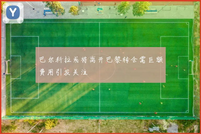 巴尔科拉或将离开巴黎转会需巨额费用引发关注