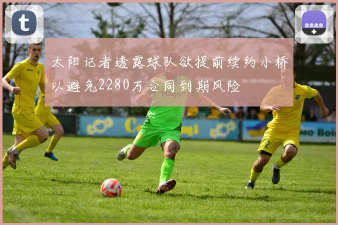 太阳记者透露球队欲提前续约小桥以避免2280万合同到期风险