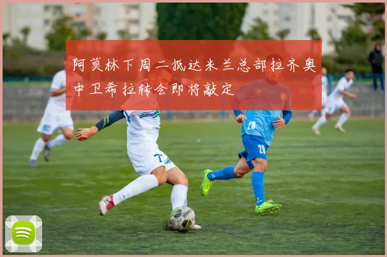 阿莫林下周二抵达米兰总部拉齐奥中卫希拉转会即将敲定