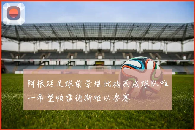 阿根廷足球前景堪忧梅西成球队唯一希望帕雷德斯难以参赛