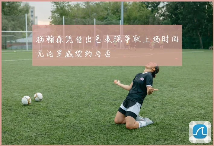 杨瀚森凭借出色表现争取上场时间无论罗威续约与否