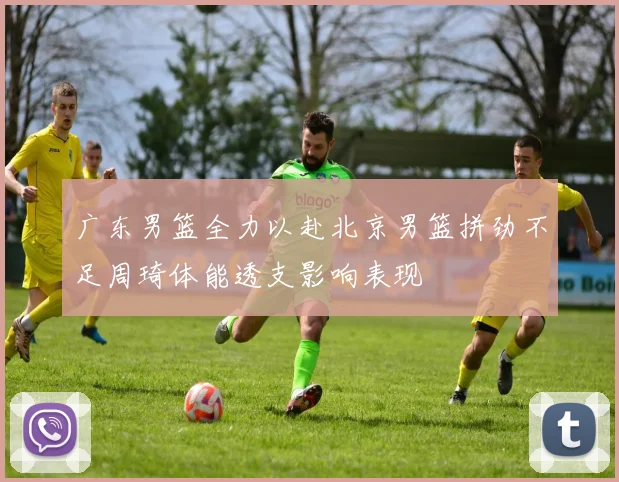 广东男篮全力以赴北京男篮拼劲不足周琦体能透支影响表现