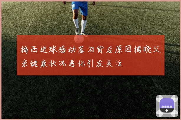梅西进球感动落泪背后原因揭晓父亲健康状况恶化引发关注