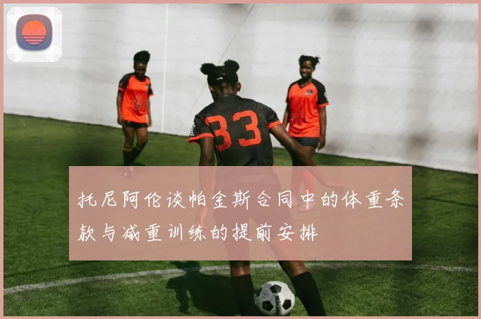 托尼阿伦谈帕金斯合同中的体重条款与减重训练的提前安排