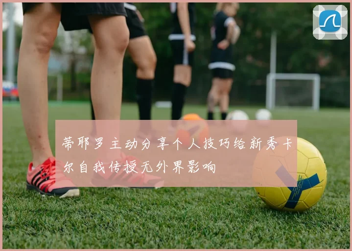 蒂耶罗主动分享个人技巧给新秀卡尔自我传授无外界影响