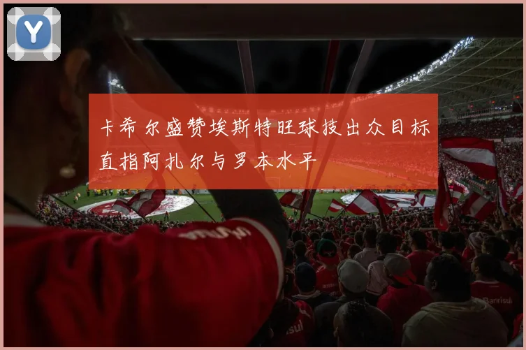 卡希尔盛赞埃斯特旺球技出众目标直指阿扎尔与罗本水平