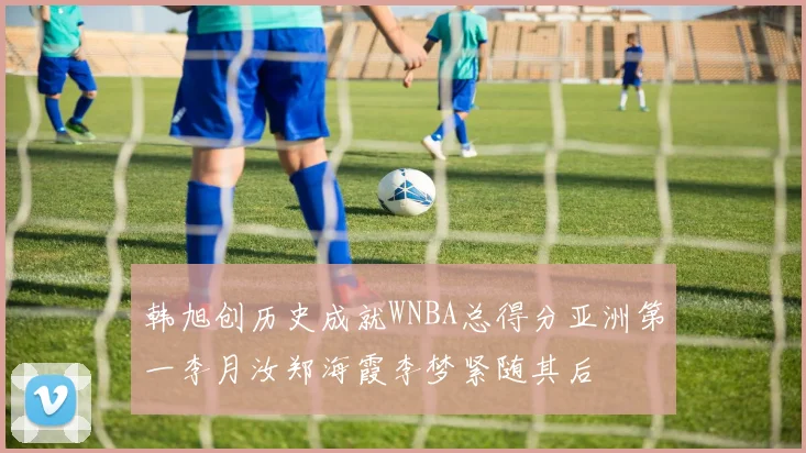 韩旭创历史成就WNBA总得分亚洲第一李月汝郑海霞李梦紧随其后