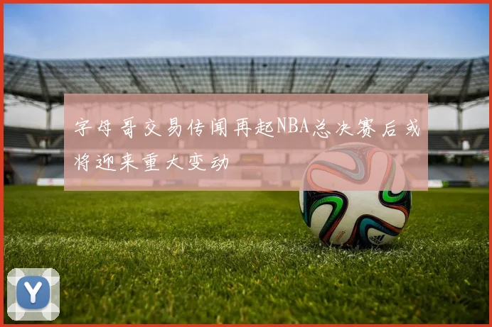 字母哥交易传闻再起NBA总决赛后或将迎来重大变动