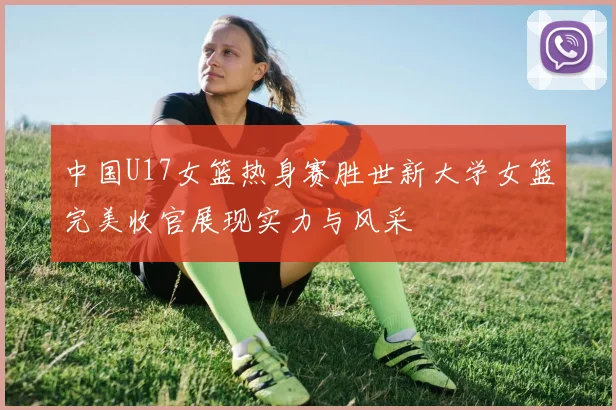 中国U17女篮热身赛胜世新大学女篮完美收官展现实力与风采