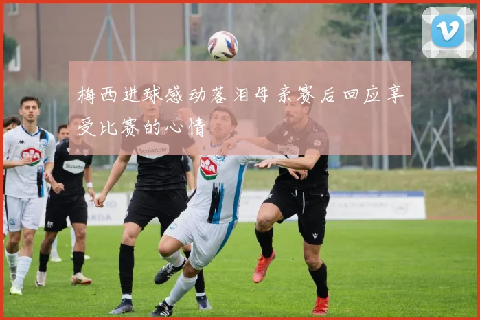 梅西进球感动落泪母亲赛后回应享受比赛的心情