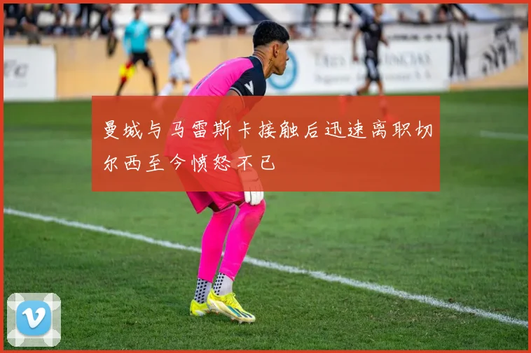 曼城与马雷斯卡接触后迅速离职切尔西至今愤怒不已