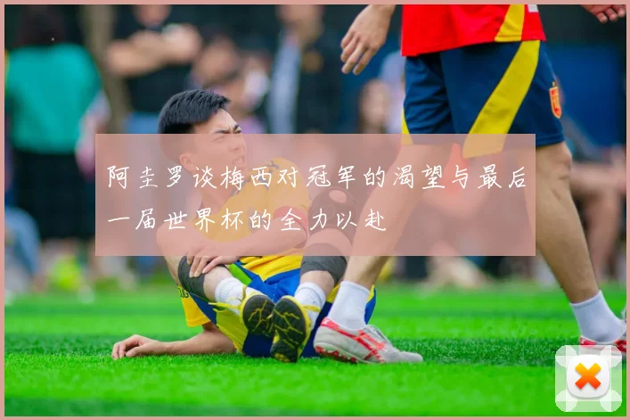 阿圭罗谈梅西对冠军的渴望与最后一届世界杯的全力以赴