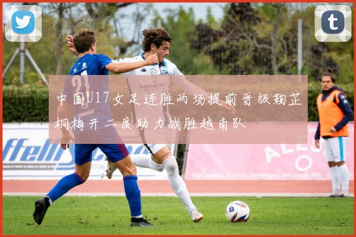 中国U17女足连胜两场提前晋级鞠芷桐梅开二度助力战胜越南队