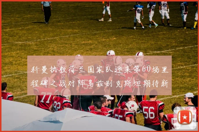 科曼执教荷兰国家队迎来第60场里程碑之战对阵乌兹别克斯坦期待新突破