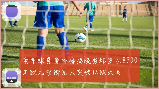 意甲球员身价榜揭晓劳塔罗以8500万欧元领衔无人突破亿欧大关