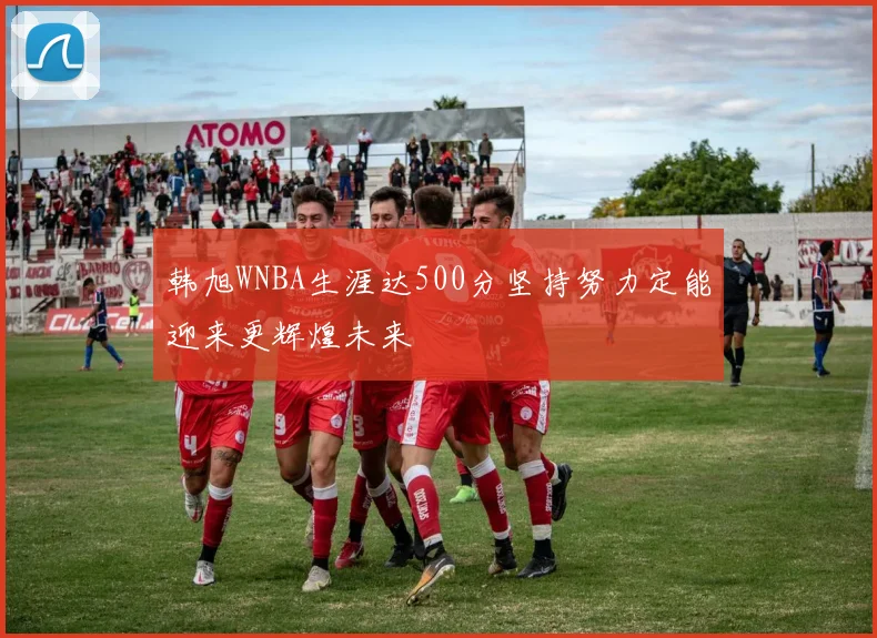 韩旭WNBA生涯达500分坚持努力定能迎来更辉煌未来