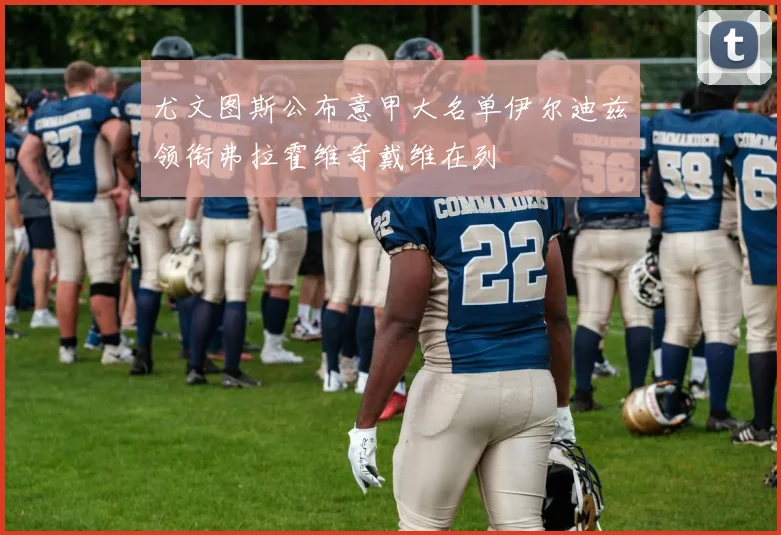 尤文图斯公布意甲大名单伊尔迪兹领衔弗拉霍维奇戴维在列