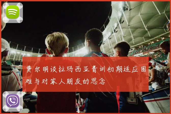费尔明谈拉玛西亚青训初期适应困难与对家人朋友的思念