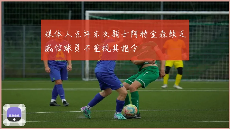 媒体人点评东决骑士阿特金森缺乏威信球员不重视其指令