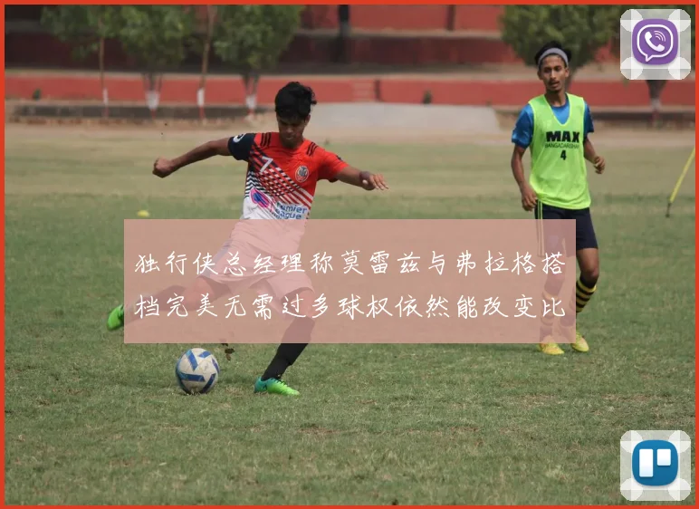 独行侠总经理称莫雷兹与弗拉格搭档完美无需过多球权依然能改变比赛局势