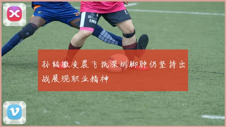 孙铭徽凌晨飞抵深圳脚肿仍坚持出战展现职业精神