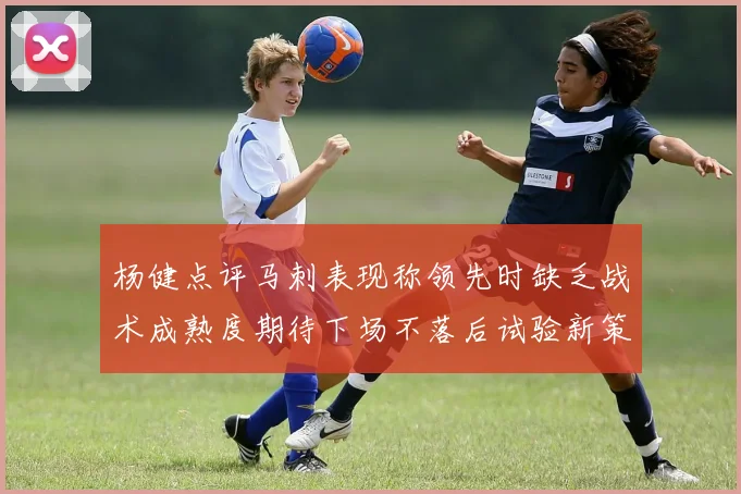 杨健点评马刺表现称领先时缺乏战术成熟度期待下场不落后试验新策略