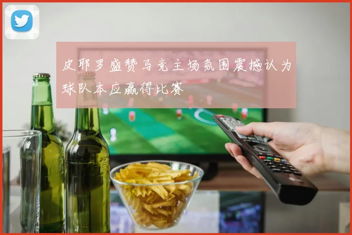 皮耶罗盛赞马竞主场氛围震撼认为球队本应赢得比赛