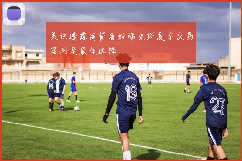 美记透露高管看好福克斯夏季交易篮网是最佳选择