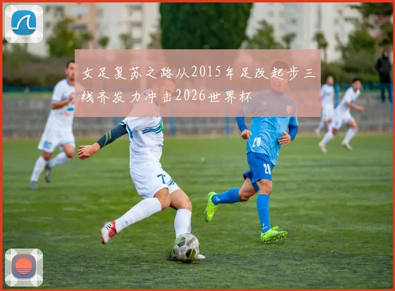 女足复苏之路从2015年足改起步三线齐发力冲击2026世界杯