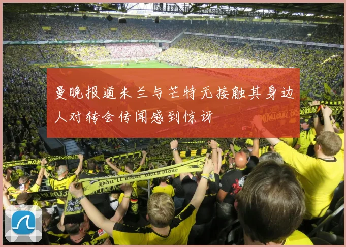 曼晚报道米兰与芒特无接触其身边人对转会传闻感到惊讶