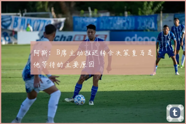 阿斯：B席主动推迟转会决策皇马是他等待的主要原因