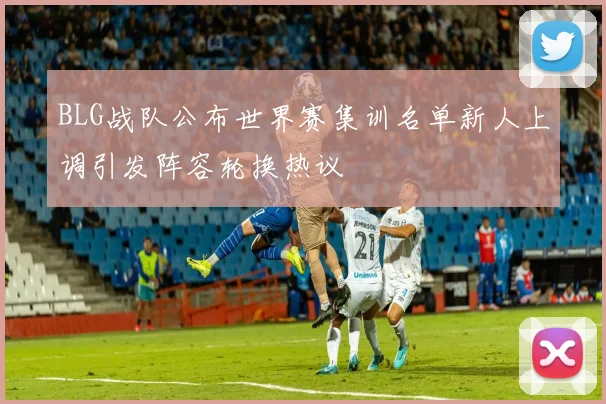 BLG战队公布世界赛集训名单新人上调引发阵容轮换热议