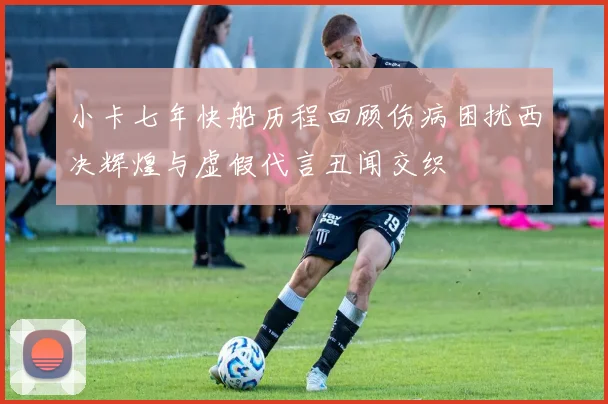 小卡七年快船历程回顾伤病困扰西决辉煌与虚假代言丑闻交织