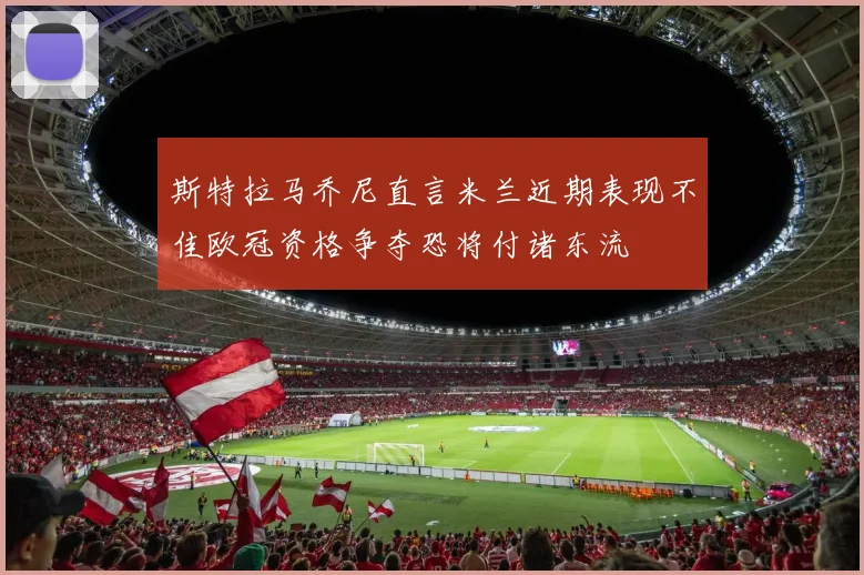 斯特拉马乔尼直言米兰近期表现不佳欧冠资格争夺恐将付诸东流