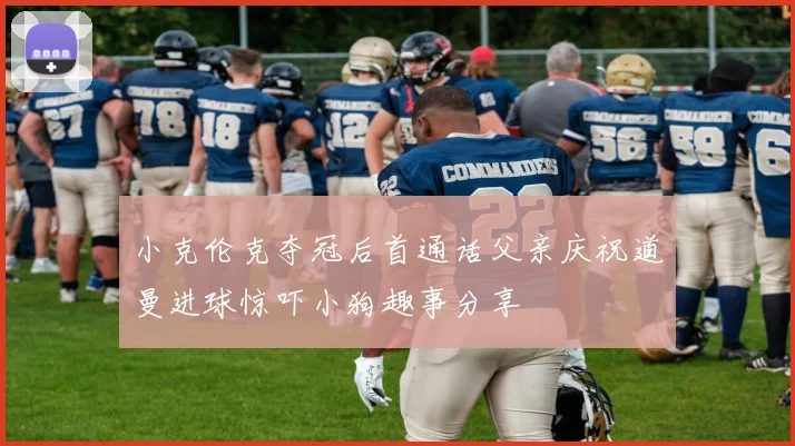 小克伦克夺冠后首通话父亲庆祝道曼进球惊吓小狗趣事分享