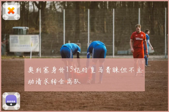 奥利塞身价15亿对皇马青睐但不主动请求转会离队