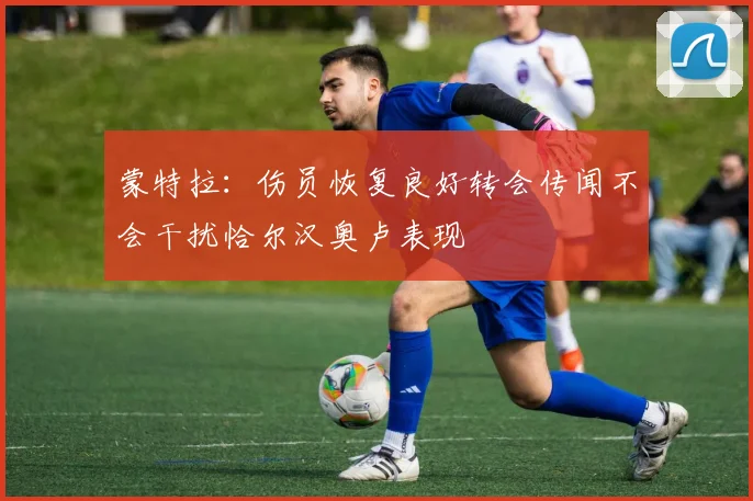 蒙特拉：伤员恢复良好转会传闻不会干扰恰尔汉奥卢表现