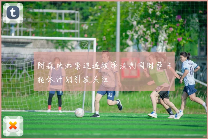 阿森纳加紧追逐埃泽谈判同时萨卡轮休计划引发关注