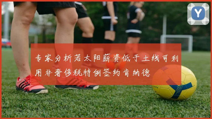 专家分析若太阳薪资低于土线可利用非奢侈税特例签约肯纳德